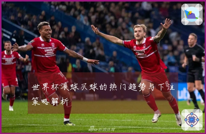 世界杯滚球买球的热门趋势与下注策略解析