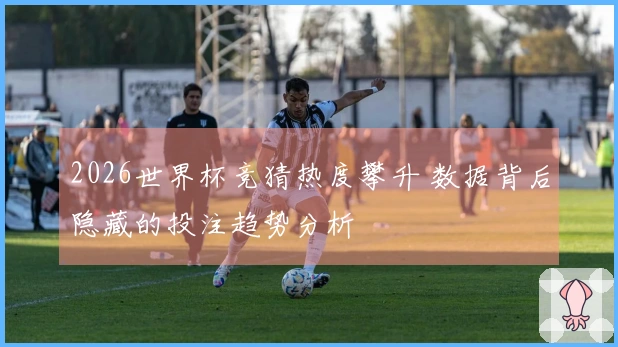 2026世界杯竞猜热度攀升 数据背后隐藏的投注趋势分析