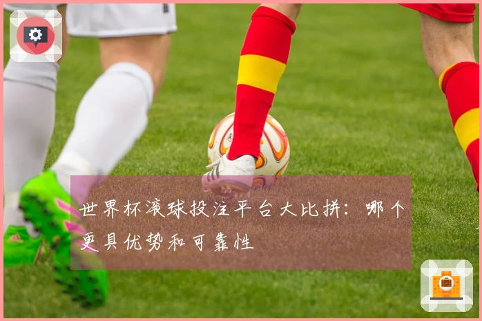 世界杯滚球投注平台大比拼：哪个更具优势和可靠性