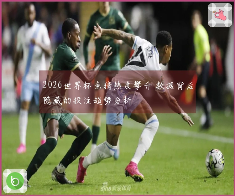 2026世界杯竞猜热度攀升 数据背后隐藏的投注趋势分析